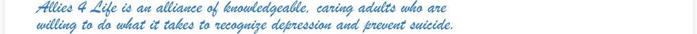 Allies 4 Life is an alliance of knowledgeable, caring adults who are  willing to do what it takes to recognize depression and prevent suicide.